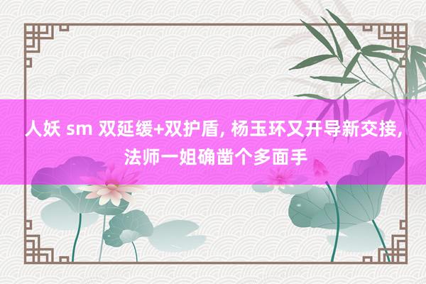 人妖 sm 双延缓+双护盾， 杨玉环又开导新交接， 法师一姐确凿个多面手