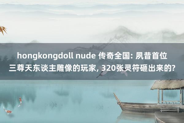 hongkongdoll nude 传奇全国: 夙昔首位三尊天东谈主雕像的玩家， 320张灵符砸出来的?