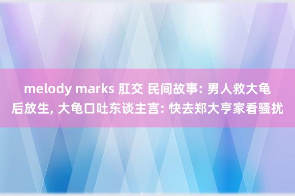 melody marks 肛交 民间故事: 男人救大龟后放生， 大龟口吐东谈主言: 快去郑大亨家看骚扰