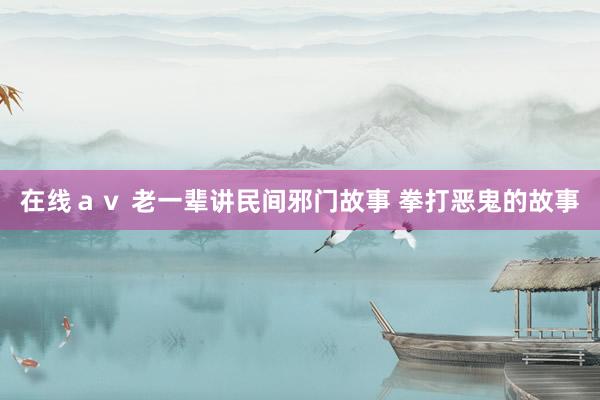 在线ａｖ 老一辈讲民间邪门故事 拳打恶鬼的故事