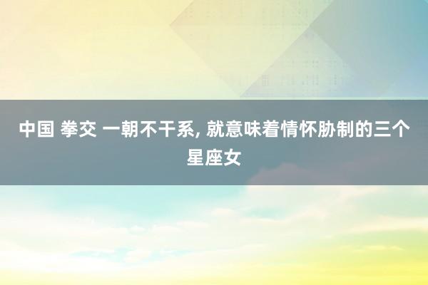 中国 拳交 一朝不干系， 就意味着情怀胁制的三个星座女