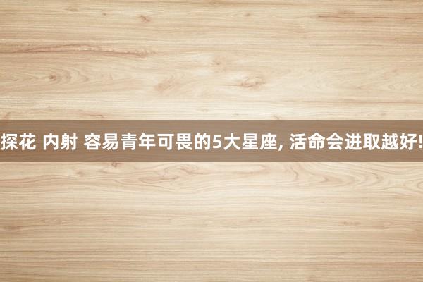 探花 内射 容易青年可畏的5大星座， 活命会进取越好!