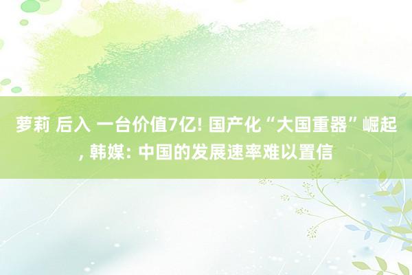 萝莉 后入 一台价值7亿! 国产化“大国重器”崛起， 韩媒: 中国的发展速率难以置信