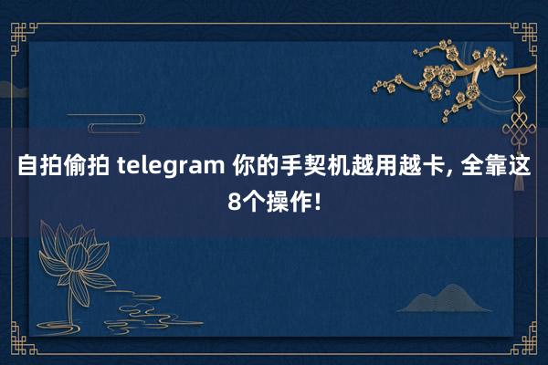 自拍偷拍 telegram 你的手契机越用越卡， 全靠这8个操作!