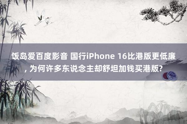 饭岛爱百度影音 国行iPhone 16比港版更低廉， 为何许多东说念主却舒坦加钱买港版?
