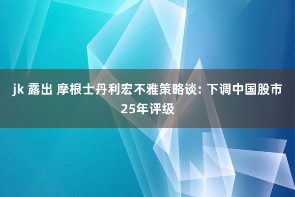 jk 露出 摩根士丹利宏不雅策略谈: 下调中国股市25年评级