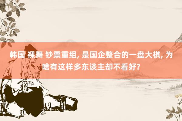 韩国 裸舞 钞票重组， 是国企整合的一盘大棋， 为啥有这样多东谈主却不看好?