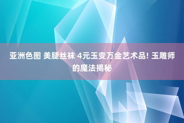 亚洲色图 美腿丝袜 4元玉变万金艺术品! 玉雕师的魔法揭秘