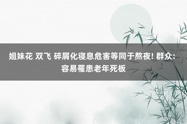 姐妹花 双飞 碎屑化寝息危害等同于熬夜! 群众: 容易罹患老年死板