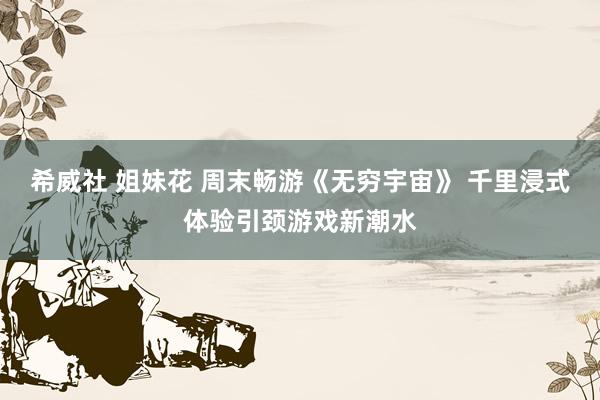 希威社 姐妹花 周末畅游《无穷宇宙》 千里浸式体验引颈游戏新潮水