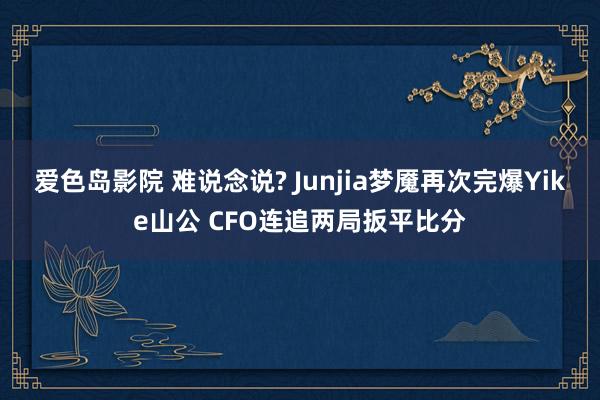 爱色岛影院 难说念说? Junjia梦魇再次完爆Yike山公 CFO连追两局扳平比分