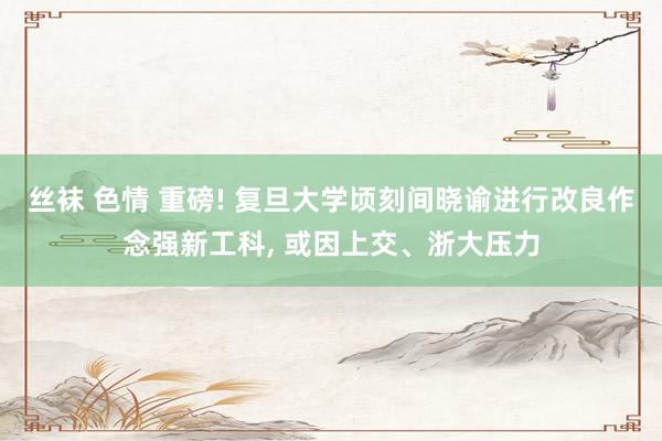 丝袜 色情 重磅! 复旦大学顷刻间晓谕进行改良作念强新工科， 或因上交、浙大压力