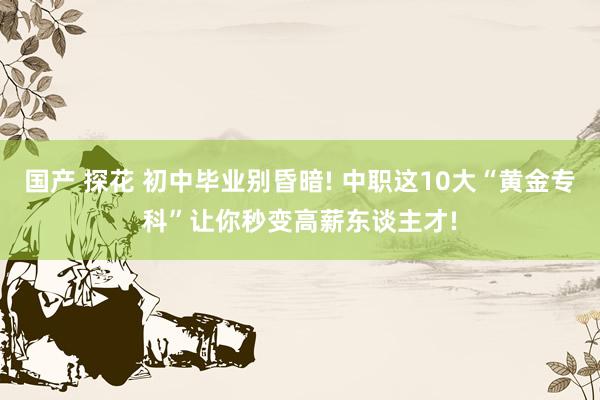 国产 探花 初中毕业别昏暗! 中职这10大“黄金专科”让你秒变高薪东谈主才!
