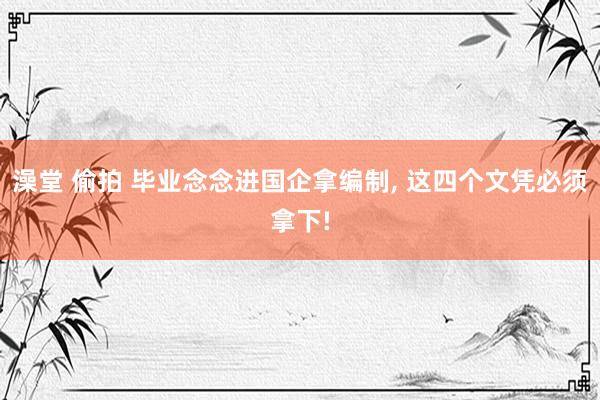 澡堂 偷拍 毕业念念进国企拿编制， 这四个文凭必须拿下!
