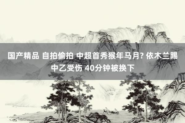 国产精品 自拍偷拍 中超首秀猴年马月? 依木兰踢中乙受伤 40分钟被换下