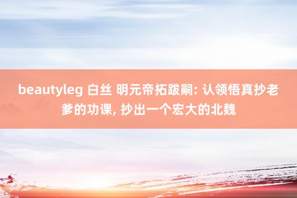 beautyleg 白丝 明元帝拓跋嗣: 认领悟真抄老爹的功课， 抄出一个宏大的北魏