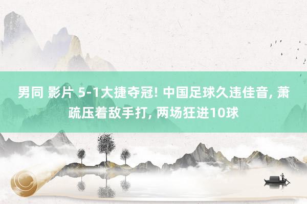 男同 影片 5-1大捷夺冠! 中国足球久违佳音， 萧疏压着敌手打， 两场狂进10球