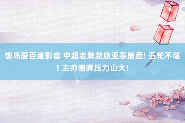 饭岛爱百度影音 中超老牌劲旅亚泰崩盘! 五轮不堪! 主帅谢晖压力山大!