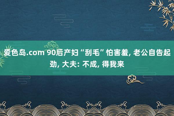 爱色岛.com 90后产妇“刮毛”怕害羞， 老公自告起劲， 大夫: 不成， 得我来