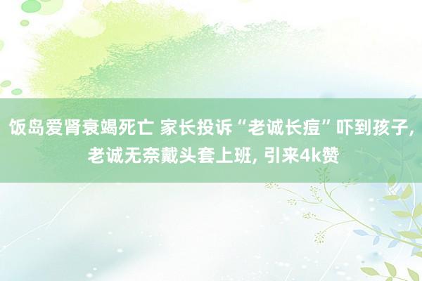 饭岛爱肾衰竭死亡 家长投诉“老诚长痘”吓到孩子， 老诚无奈戴头套上班， 引来4k赞