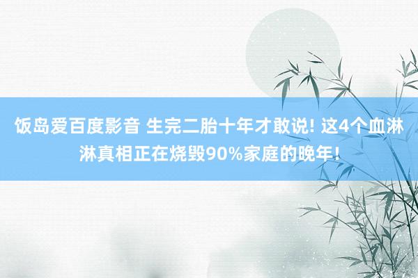 饭岛爱百度影音 生完二胎十年才敢说! 这4个血淋淋真相正在烧毁90%家庭的晚年!