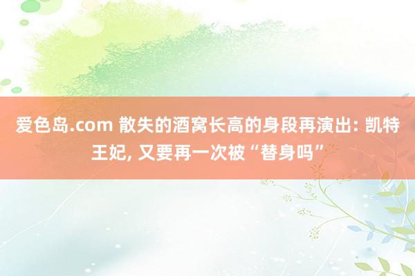 爱色岛.com 散失的酒窝长高的身段再演出: 凯特王妃， 又要再一次被“替身吗”