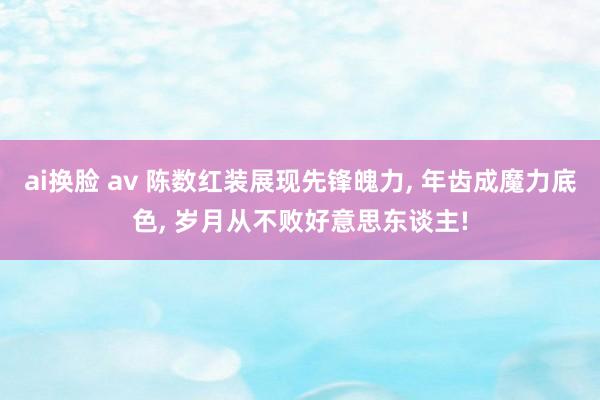 ai换脸 av 陈数红装展现先锋魄力， 年齿成魔力底色， 岁月从不败好意思东谈主!