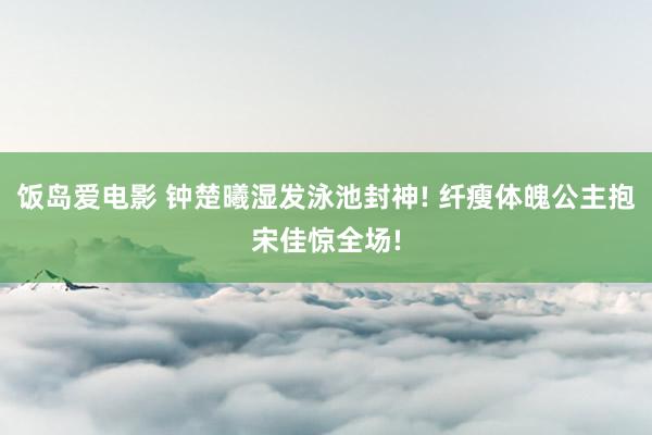 饭岛爱电影 钟楚曦湿发泳池封神! 纤瘦体魄公主抱宋佳惊全场!