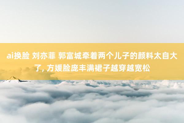 ai换脸 刘亦菲 郭富城牵着两个儿子的颜料太自大了， 方媛脸庞丰满裙子越穿越宽松