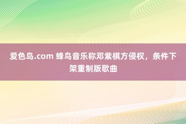 爱色岛.com 蜂鸟音乐称邓紫棋方侵权，条件下架重制版歌曲