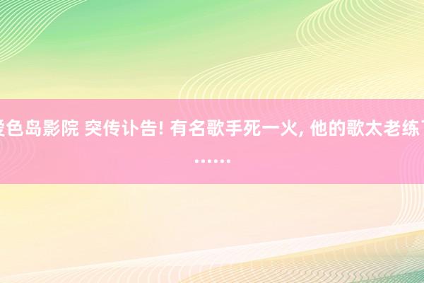 爱色岛影院 突传讣告! 有名歌手死一火， 他的歌太老练了......