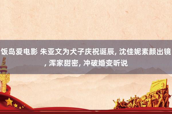 饭岛爱电影 朱亚文为犬子庆祝诞辰， 沈佳妮素颜出镜， 浑家甜密， 冲破婚变听说
