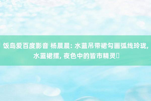 饭岛爱百度影音 杨晨晨: 水蓝吊带裙勾画弧线玲珑， 水蓝裙摆， 夜色中的皆市精灵✨